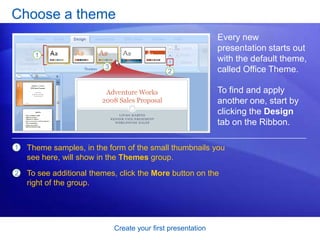 Create your first presentation
Choose a theme
Every new
presentation starts out
with the default theme,
called Office Theme.
To find and apply
another one, start by
clicking the Design
tab on the Ribbon.
1
2
Theme samples, in the form of the small thumbnails you
see here, will show in the Themes group.
To see additional themes, click the More button on the
right of the group.
 