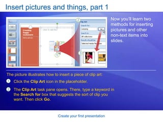 Create your first presentation
Insert pictures and things, part 1
Now you’ll learn two
methods for inserting
pictures and other
non-text items into
slides.
1
2
Click the Clip Art icon in the placeholder.
The Clip Art task pane opens. There, type a keyword in
the Search for box that suggests the sort of clip you
want. Then click Go.
The picture illustrates how to insert a piece of clip art:
 