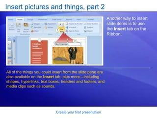 Create your first presentation
Insert pictures and things, part 2
Another way to insert
slide items is to use
the Insert tab on the
Ribbon.
All of the things you could insert from the slide pane are
also available on the Insert tab, plus more—including
shapes, hyperlinks, text boxes, headers and footers, and
media clips such as sounds.
 
