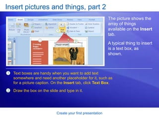 Create your first presentation
Insert pictures and things, part 2
The picture shows the
array of things
available on the Insert
tab.
A typical thing to insert
is a text box, as
shown.
1
2
Text boxes are handy when you want to add text
somewhere and need another placeholder for it, such as
for a picture caption. On the Insert tab, click Text Box.
Draw the box on the slide and type in it.
 