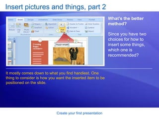 Create your first presentation
Insert pictures and things, part 2
What’s the better
method?
Since you have two
choices for how to
insert some things,
which one is
recommended?
It mostly comes down to what you find handiest. One
thing to consider is how you want the inserted item to be
positioned on the slide.
 