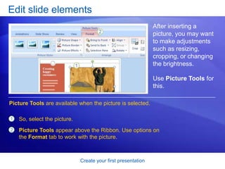 Create your first presentation
Edit slide elements
After inserting a
picture, you may want
to make adjustments
such as resizing,
cropping, or changing
the brightness.
Use Picture Tools for
this.
1
2
So, select the picture.
Picture Tools appear above the Ribbon. Use options on
the Format tab to work with the picture.
Picture Tools are available when the picture is selected.
 