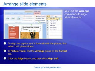 Create your first presentation
Arrange slide elements
You use the Arrange
commands to align
slide elements.
1
2
3
To align the caption so it’s flush left with the picture, first
select both placeholders.
In Picture Tools, find the Arrange group on the Format
tab.
Click the Align button, and then click Align Left.
 