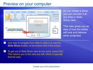 Create your first presentation
Preview on your computer
As you create a show,
you can preview it at
any time in Slide
Show view.
This view gives you an
idea of how the slides
will look and behave
when projected.
3 One way to navigate from slide to slide is to use the
Slide Show toolbar, at the bottom-left of the screen.
To get out of Slide Show view at any point, press ESC.
This returns you to the view you left, which is typically
Normal view.
4
 