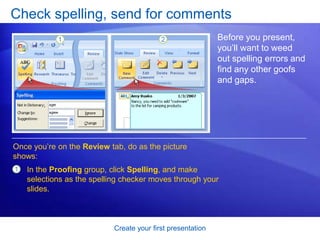 Create your first presentation
Check spelling, send for comments
Before you present,
you’ll want to weed
out spelling errors and
find any other goofs
and gaps.
Once you’re on the Review tab, do as the picture
shows:
1 In the Proofing group, click Spelling, and make
selections as the spelling checker moves through your
slides.
 
