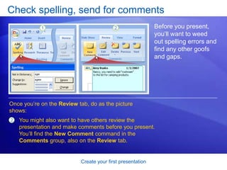 Create your first presentation
Check spelling, send for comments
Before you present,
you’ll want to weed
out spelling errors and
find any other goofs
and gaps.
Once you’re on the Review tab, do as the picture
shows:
2 You might also want to have others review the
presentation and make comments before you present.
You’ll find the New Comment command in the
Comments group, also on the Review tab.
 