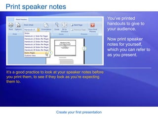 Create your first presentation
Print speaker notes
You’ve printed
handouts to give to
your audience.
Now print speaker
notes for yourself,
which you can refer to
as you present.
It’s a good practice to look at your speaker notes before
you print them, to see if they look as you’re expecting
them to.
 