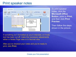 Create your first presentation
Print speaker notes
If something isn’t formatted as you’d intended, or if note
text has been cut off, make the necessary adjustments
either in Notes Page view or in Normal view.
After you’ve checked your notes and you’re ready to
print, click Print.
To print speaker
notes, click the
Microsoft Office
Button, point to Print,
and then click Print
Preview.
Then follow the steps
shown in the picture.
 