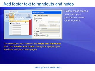 Create your first presentation
Add footer text to handouts and notes
Follow these steps if
you want your
printouts to show
other content.
The selections you make on the Notes and Handouts
tab in the Header and Footer dialog box apply to your
handouts and your notes pages.
 
