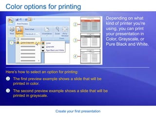 Create your first presentation
Color options for printing
Depending on what
kind of printer you’re
using, you can print
your presentation in
Color, Grayscale, or
Pure Black and White.
Here’s how to select an option for printing:
The first preview example shows a slide that will be
printed in color.
2
3 The second preview example shows a slide that will be
printed in grayscale.
 