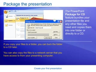 Create your first presentation
Package the presentation
The PowerPoint
Package for CD
feature bundles your
presentation file and
any other files you
need and copies them
into one folder or
directly to a CD.
If you copy your files to a folder, you can burn the folder
to a CD later.
You can also copy the files to a network server that you
have access to from your presenting computer.
 