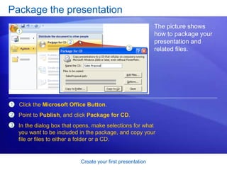 Create your first presentation
Package the presentation
The picture shows
how to package your
presentation and
related files.
1 Click the Microsoft Office Button.
Point to Publish, and click Package for CD.
In the dialog box that opens, make selections for what
you want to be included in the package, and copy your
file or files to either a folder or a CD.
2
3
 