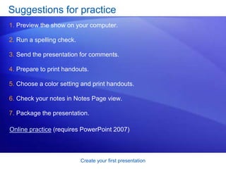 Create your first presentation
Suggestions for practice
1. Preview the show on your computer.
2. Run a spelling check.
3. Send the presentation for comments.
4. Prepare to print handouts.
5. Choose a color setting and print handouts.
6. Check your notes in Notes Page view.
7. Package the presentation.
Online practice (requires PowerPoint 2007)
 
