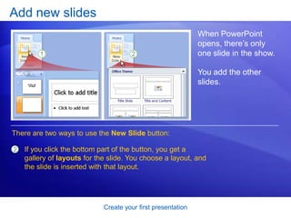 Create your first presentation
Add new slides
When PowerPoint
opens, there’s only
one slide in the show.
You add the other
slides.
There are two ways to use the New Slide button:
2 If you click the bottom part of the button, you get a
gallery of layouts for the slide. You choose a layout, and
the slide is inserted with that layout.
 