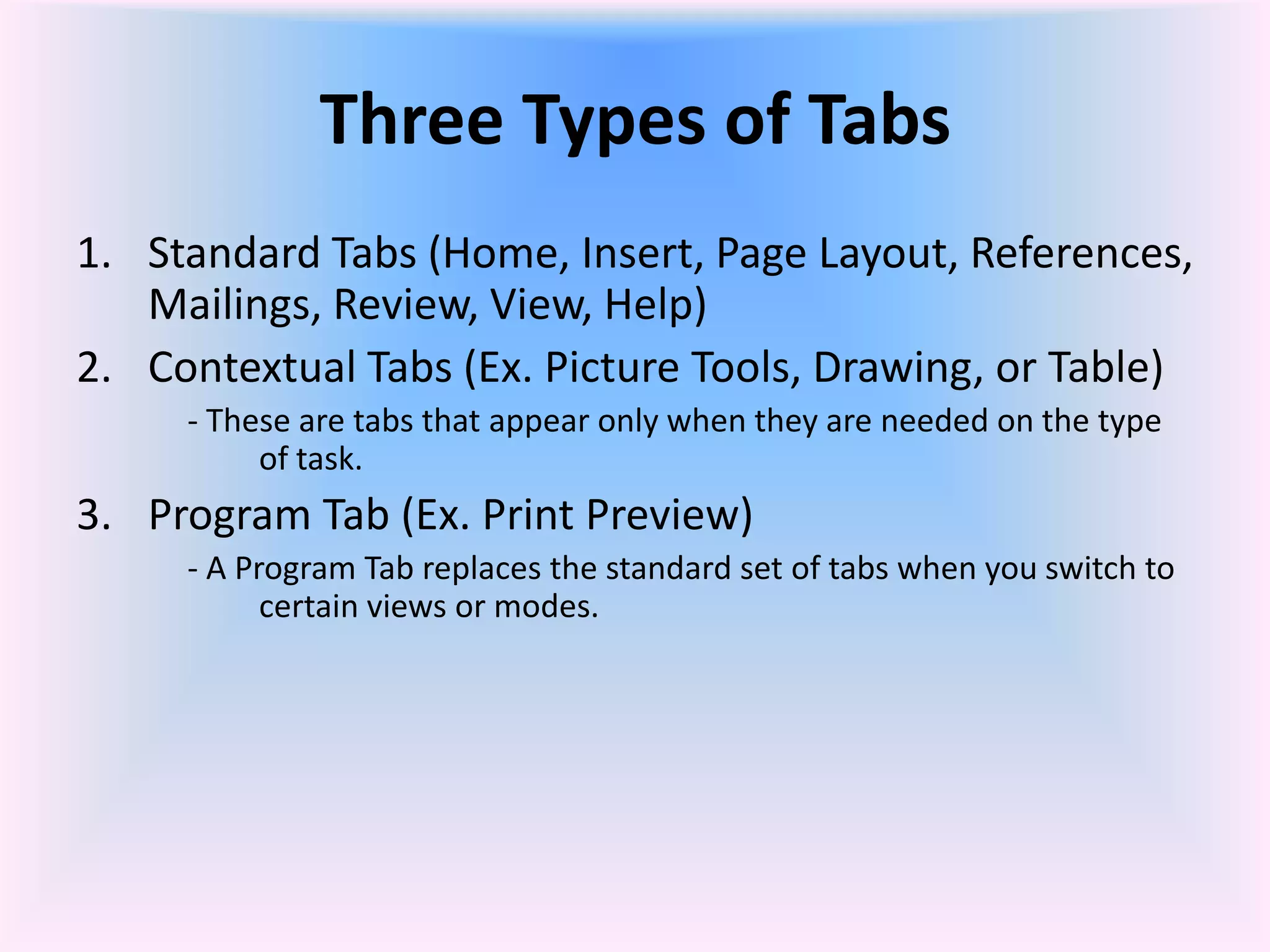 Three Types of Tabs
1. Standard Tabs (Home, Insert, Page Layout, References,
Mailings, Review, View, Help)
2. Contextual Tabs (Ex. Picture Tools, Drawing, or Table)
- These are tabs that appear only when they are needed on the type
of task.
3. Program Tab (Ex. Print Preview)
- A Program Tab replaces the standard set of tabs when you switch to
certain views or modes.
 