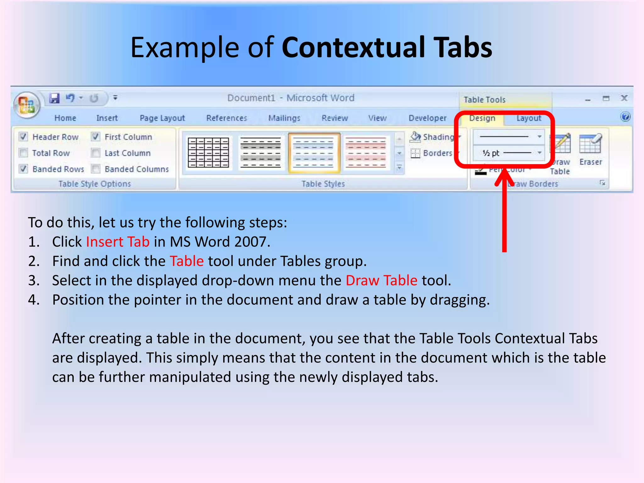 Example of Contextual Tabs
To do this, let us try the following steps:
1. Click Insert Tab in MS Word 2007.
2. Find and click the Table tool under Tables group.
3. Select in the displayed drop-down menu the Draw Table tool.
4. Position the pointer in the document and draw a table by dragging.
After creating a table in the document, you see that the Table Tools Contextual Tabs
are displayed. This simply means that the content in the document which is the table
can be further manipulated using the newly displayed tabs.
 