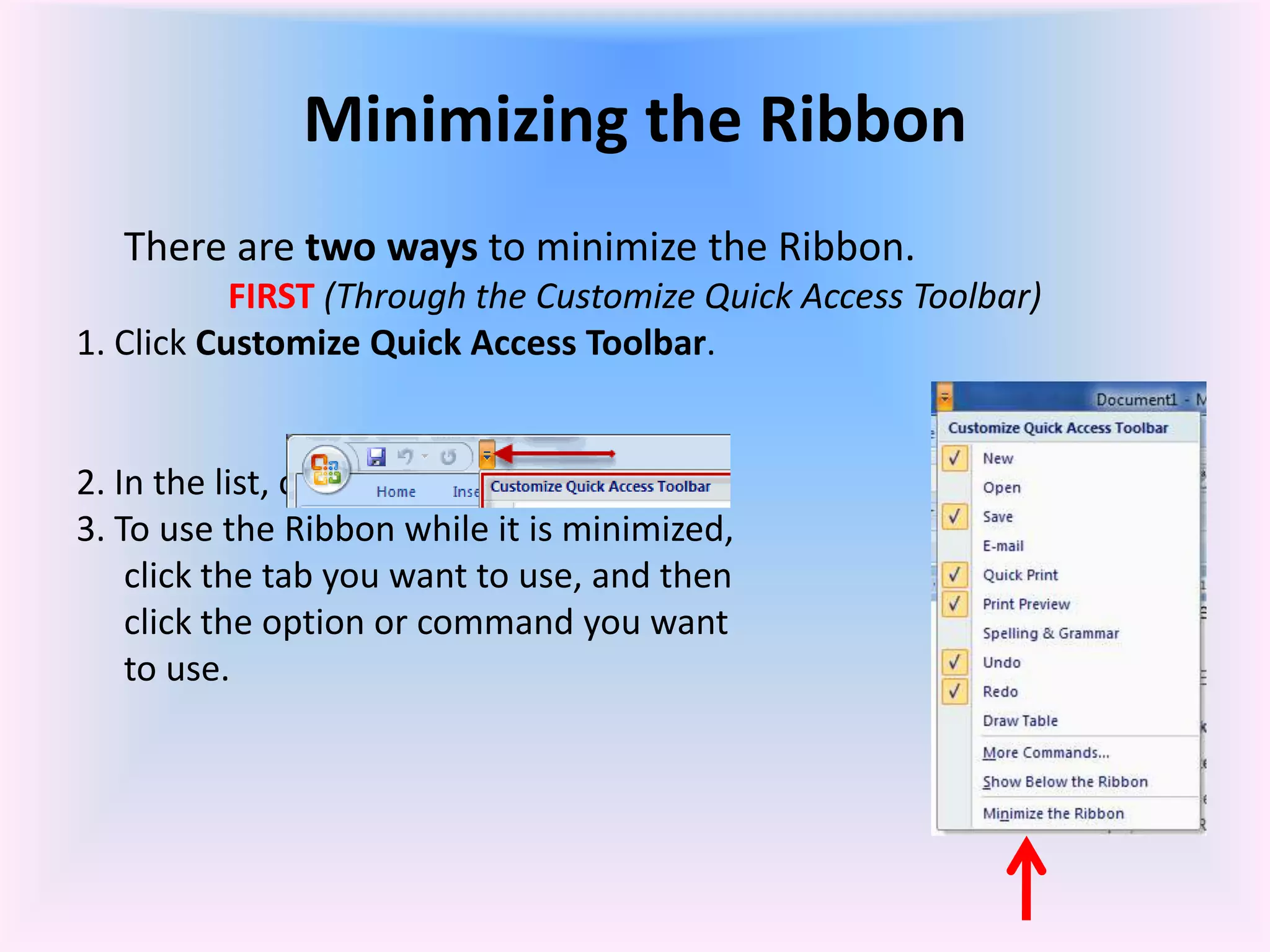 Minimizing the Ribbon
There are two ways to minimize the Ribbon.
FIRST (Through the Customize Quick Access Toolbar)
1. Click Customize Quick Access Toolbar.
2. In the list, click Minimize the Ribbon.
3. To use the Ribbon while it is minimized,
click the tab you want to use, and then
click the option or command you want
to use.
 
