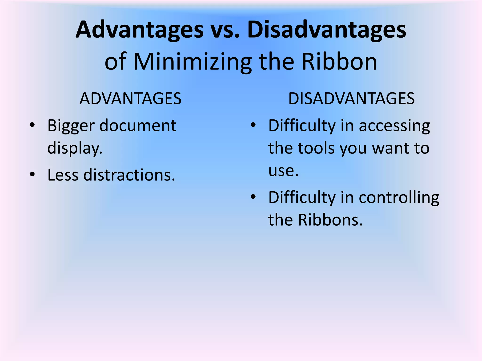 Advantages vs. Disadvantages
of Minimizing the Ribbon
ADVANTAGES
• Bigger document
display.
• Less distractions.
DISADVANTAGES
• Difficulty in accessing
the tools you want to
use.
• Difficulty in controlling
the Ribbons.
 