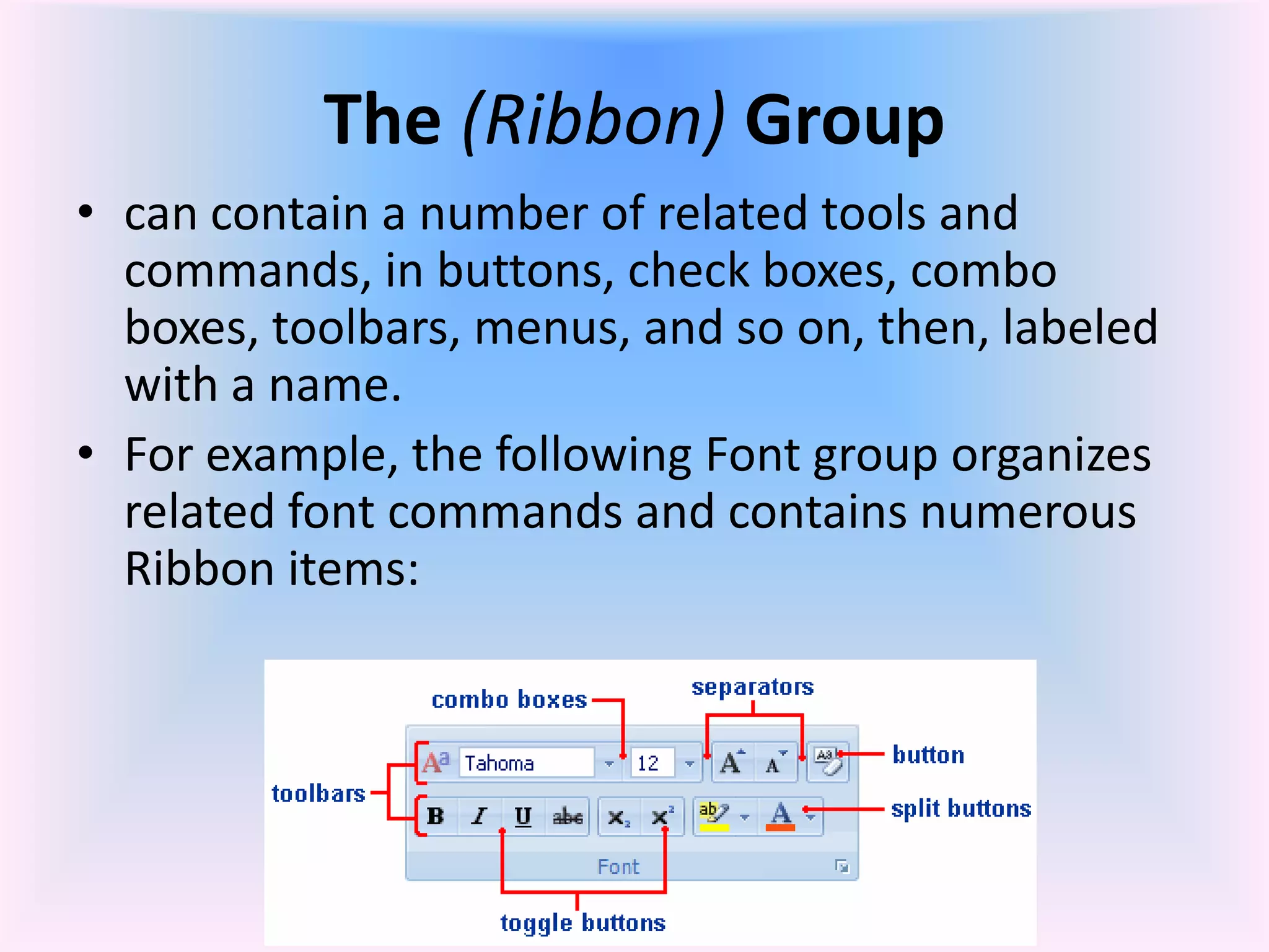 The (Ribbon) Group
• can contain a number of related tools and
commands, in buttons, check boxes, combo
boxes, toolbars, menus, and so on, then, labeled
with a name.
• For example, the following Font group organizes
related font commands and contains numerous
Ribbon items:
 