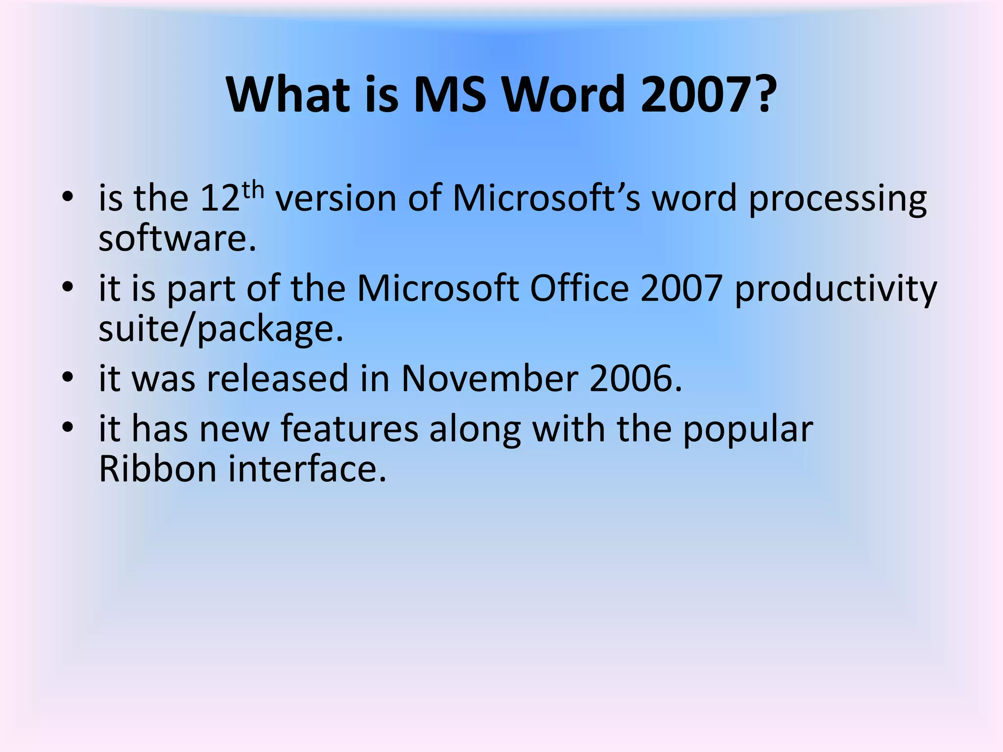 What is MS Word 2007?
• is the 12th version of Microsoft’s word processing
software.
• it is part of the Microsoft Office 2007 productivity
suite/package.
• it was released in November 2006.
• it has new features along with the popular
Ribbon interface.
 