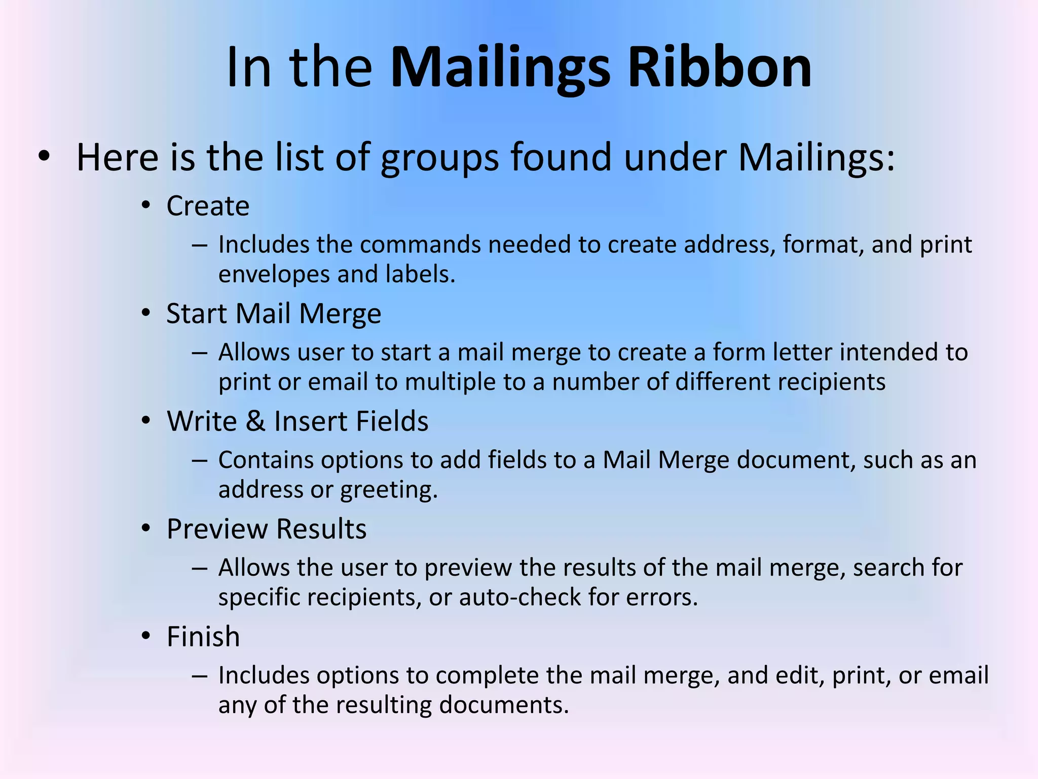 In the Mailings Ribbon
• Here is the list of groups found under Mailings:
• Create
– Includes the commands needed to create address, format, and print
envelopes and labels.
• Start Mail Merge
– Allows user to start a mail merge to create a form letter intended to
print or email to multiple to a number of different recipients
• Write & Insert Fields
– Contains options to add fields to a Mail Merge document, such as an
address or greeting.
• Preview Results
– Allows the user to preview the results of the mail merge, search for
specific recipients, or auto-check for errors.
• Finish
– Includes options to complete the mail merge, and edit, print, or email
any of the resulting documents.
 