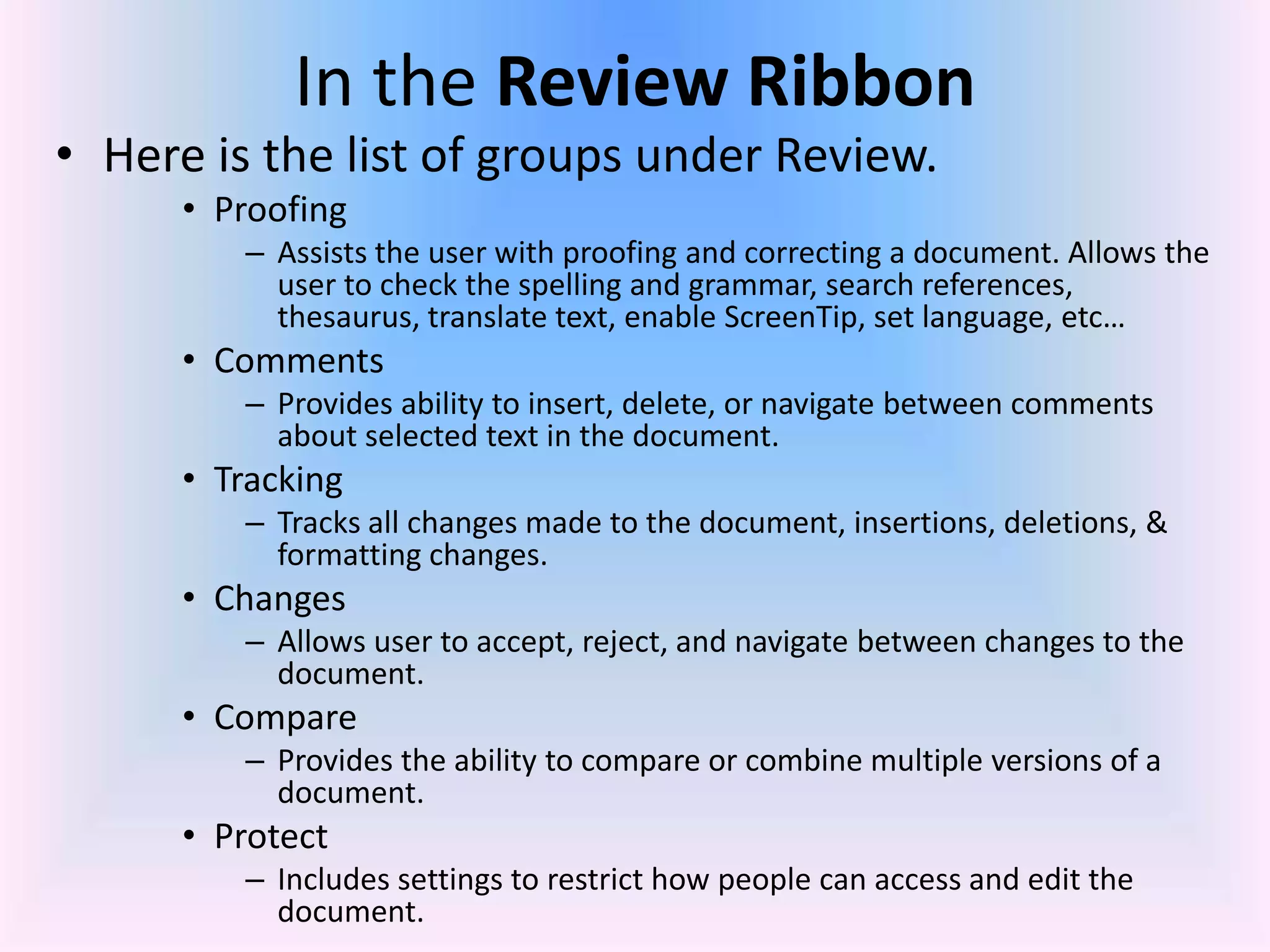 In the Review Ribbon
• Here is the list of groups under Review.
• Proofing
– Assists the user with proofing and correcting a document. Allows the
user to check the spelling and grammar, search references,
thesaurus, translate text, enable ScreenTip, set language, etc…
• Comments
– Provides ability to insert, delete, or navigate between comments
about selected text in the document.
• Tracking
– Tracks all changes made to the document, insertions, deletions, &
formatting changes.
• Changes
– Allows user to accept, reject, and navigate between changes to the
document.
• Compare
– Provides the ability to compare or combine multiple versions of a
document.
• Protect
– Includes settings to restrict how people can access and edit the
document.
 