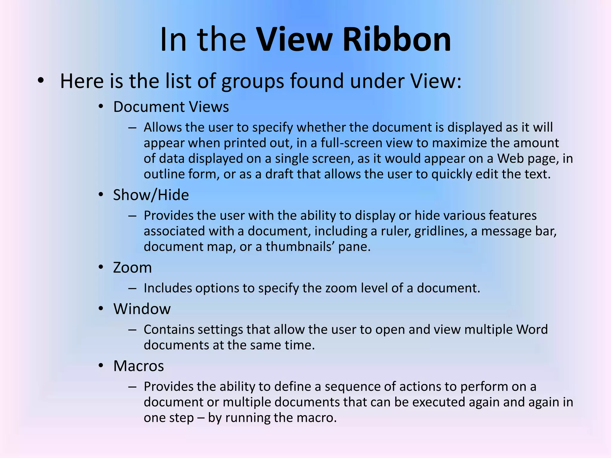 In the View Ribbon
• Here is the list of groups found under View:
• Document Views
– Allows the user to specify whether the document is displayed as it will
appear when printed out, in a full-screen view to maximize the amount
of data displayed on a single screen, as it would appear on a Web page, in
outline form, or as a draft that allows the user to quickly edit the text.
• Show/Hide
– Provides the user with the ability to display or hide various features
associated with a document, including a ruler, gridlines, a message bar,
document map, or a thumbnails’ pane.
• Zoom
– Includes options to specify the zoom level of a document.
• Window
– Contains settings that allow the user to open and view multiple Word
documents at the same time.
• Macros
– Provides the ability to define a sequence of actions to perform on a
document or multiple documents that can be executed again and again in
one step – by running the macro.
 
