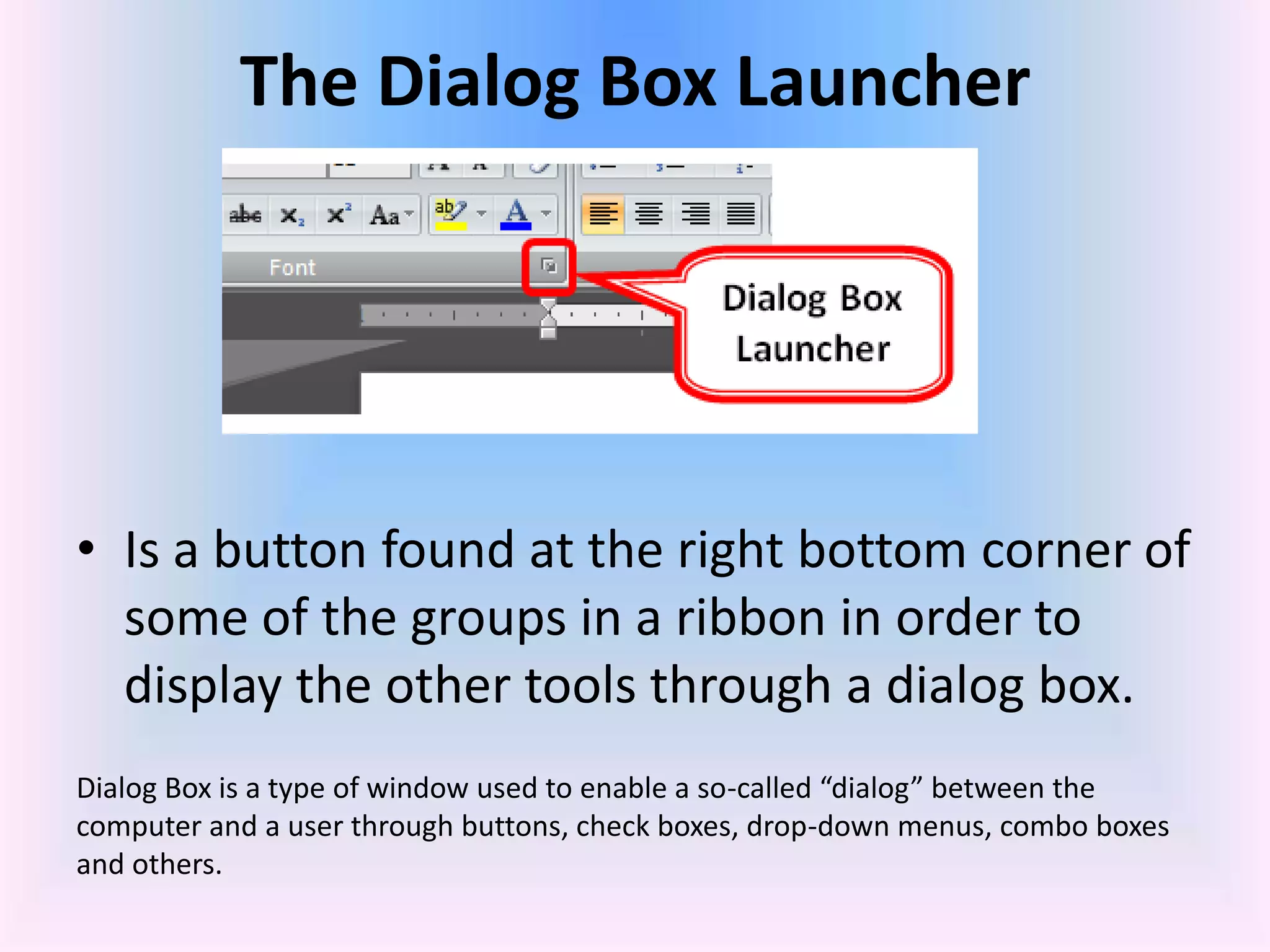 The Dialog Box Launcher
• Is a button found at the right bottom corner of
some of the groups in a ribbon in order to
display the other tools through a dialog box.
Dialog Box is a type of window used to enable a so-called “dialog” between the
computer and a user through buttons, check boxes, drop-down menus, combo boxes
and others.
 