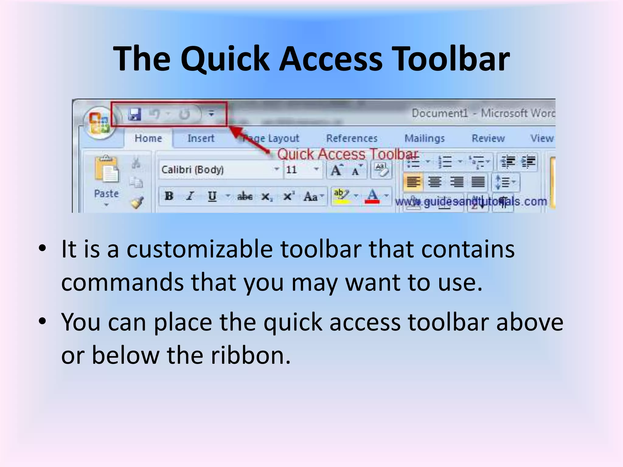 The Quick Access Toolbar
• It is a customizable toolbar that contains
commands that you may want to use.
• You can place the quick access toolbar above
or below the ribbon.
 