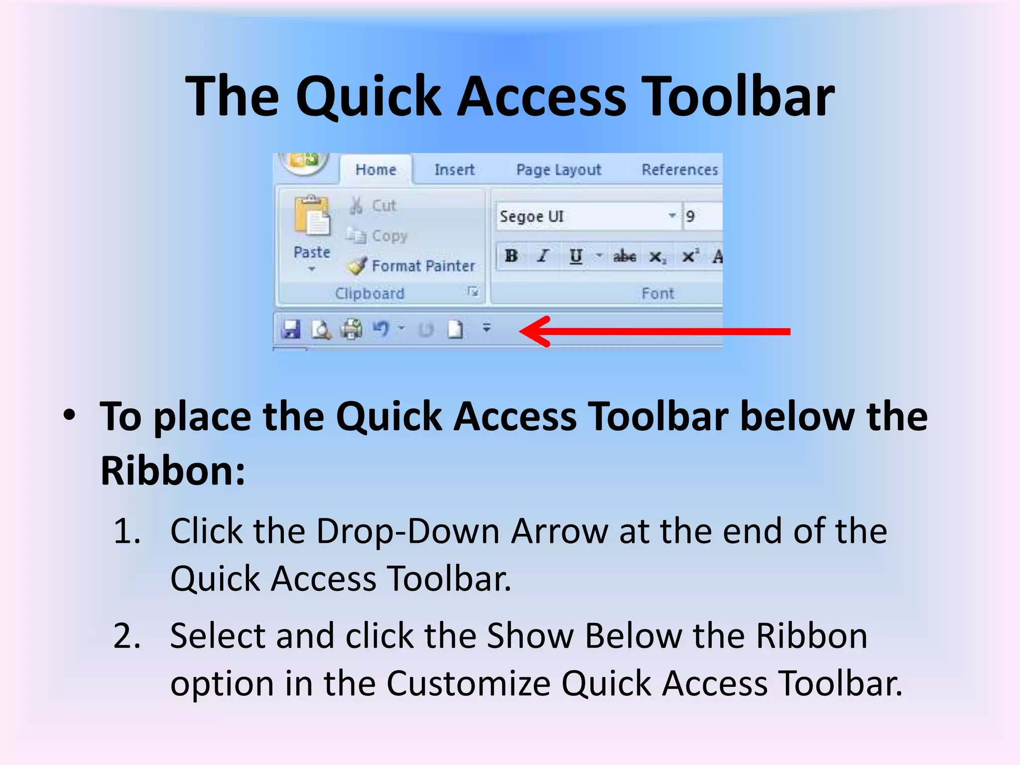 The Quick Access Toolbar
• To place the Quick Access Toolbar below the
Ribbon:
1. Click the Drop-Down Arrow at the end of the
Quick Access Toolbar.
2. Select and click the Show Below the Ribbon
option in the Customize Quick Access Toolbar.
 