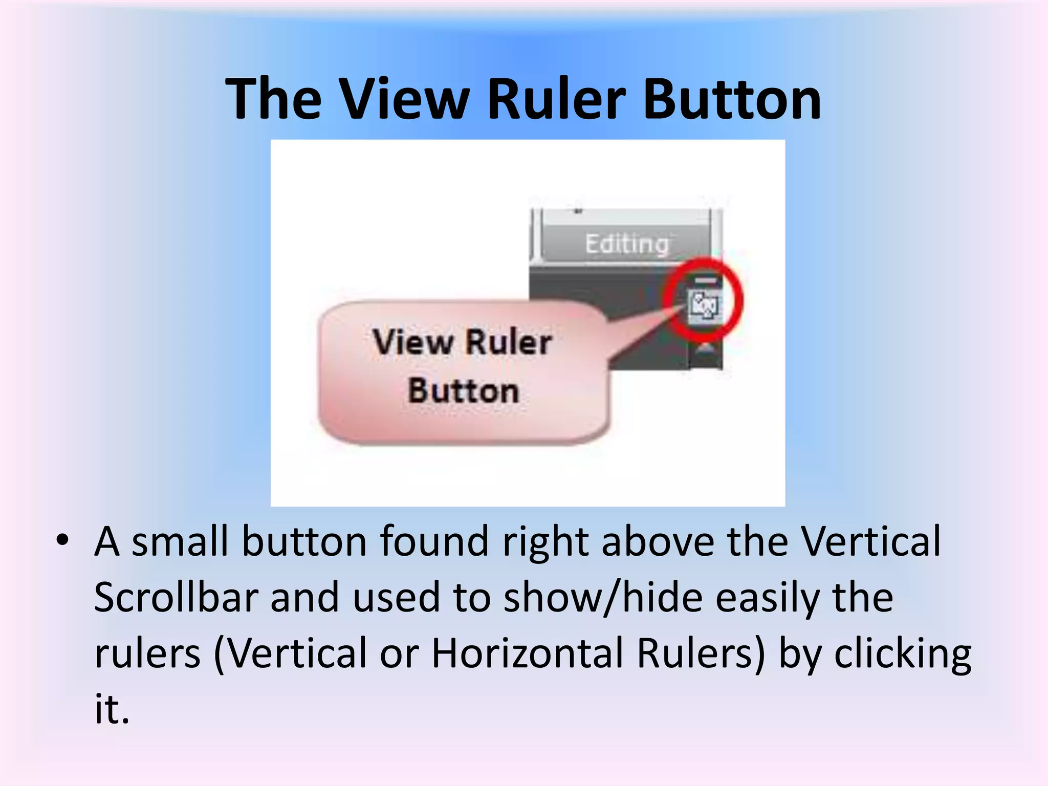 The View Ruler Button
• A small button found right above the Vertical
Scrollbar and used to show/hide easily the
rulers (Vertical or Horizontal Rulers) by clicking
it.
 