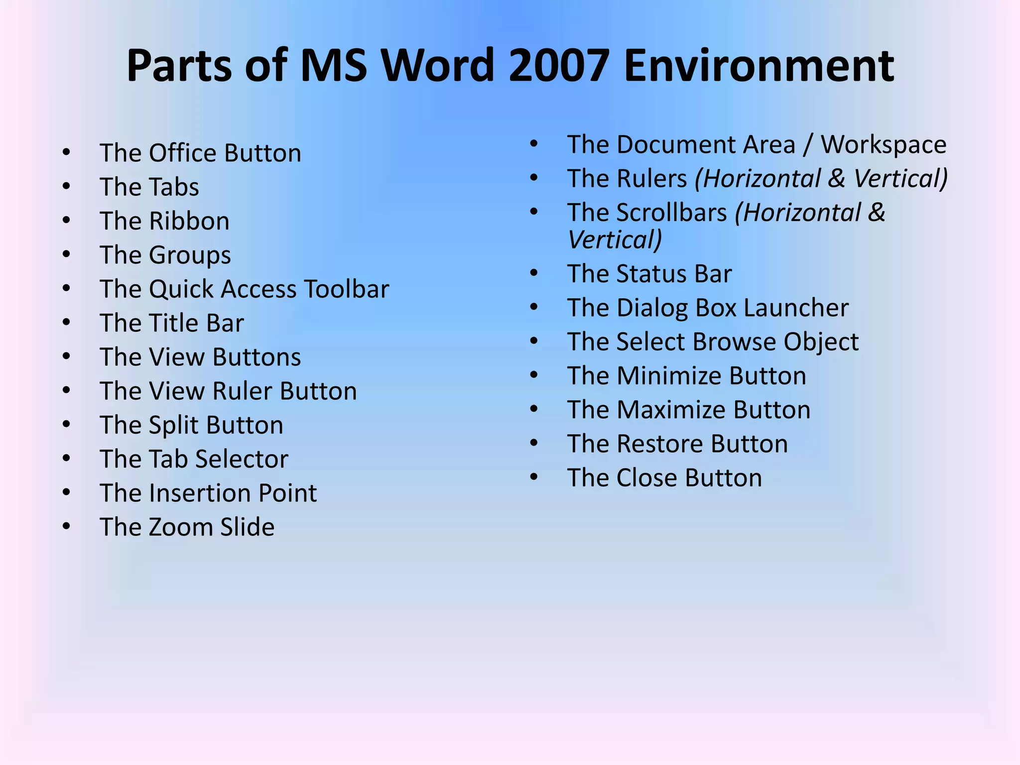Parts of MS Word 2007 Environment
• The Office Button
• The Tabs
• The Ribbon
• The Groups
• The Quick Access Toolbar
• The Title Bar
• The View Buttons
• The View Ruler Button
• The Split Button
• The Tab Selector
• The Insertion Point
• The Zoom Slide
• The Document Area / Workspace
• The Rulers (Horizontal & Vertical)
• The Scrollbars (Horizontal &
Vertical)
• The Status Bar
• The Dialog Box Launcher
• The Select Browse Object
• The Minimize Button
• The Maximize Button
• The Restore Button
• The Close Button
 