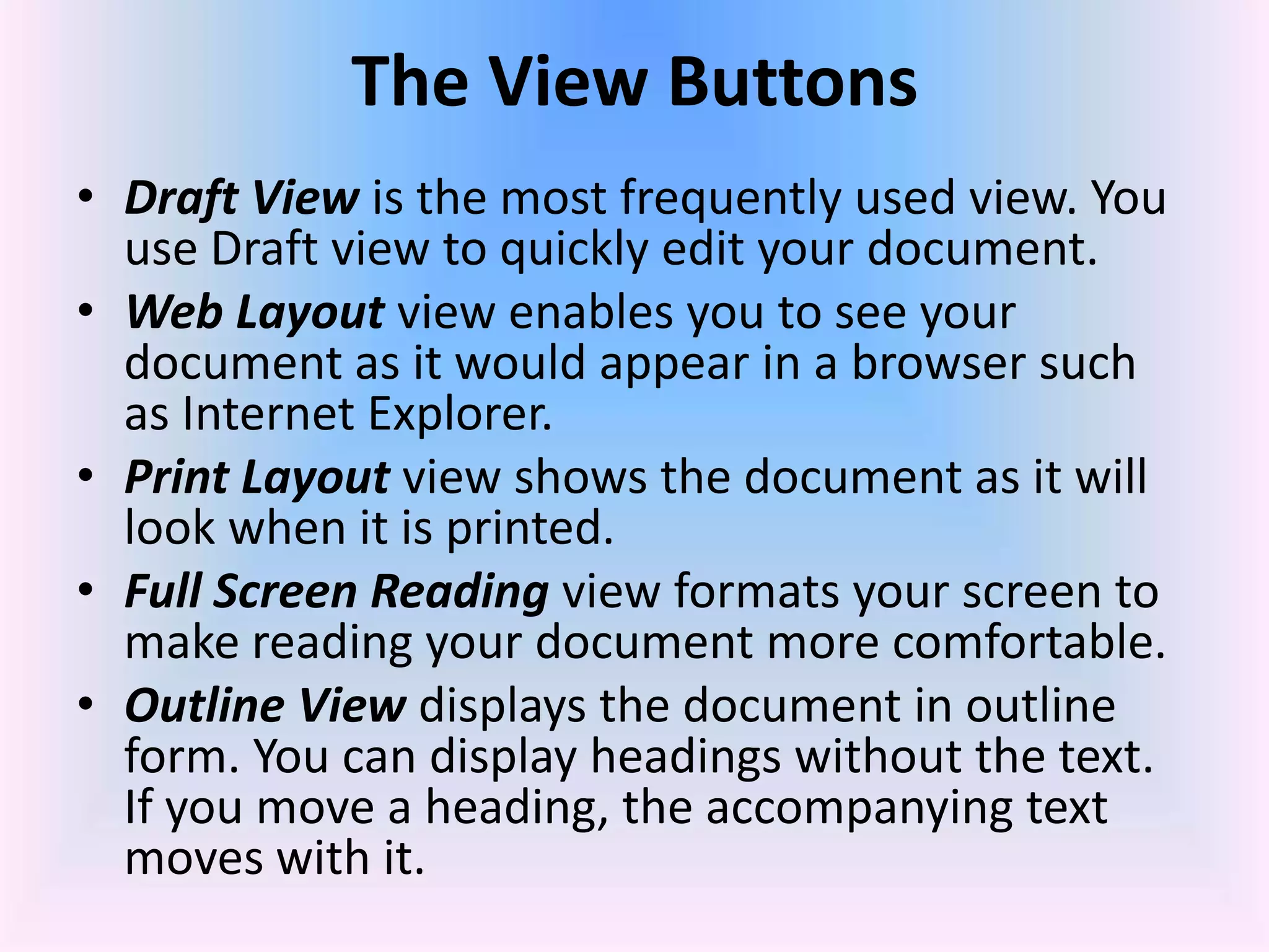 • Draft View is the most frequently used view. You
use Draft view to quickly edit your document.
• Web Layout view enables you to see your
document as it would appear in a browser such
as Internet Explorer.
• Print Layout view shows the document as it will
look when it is printed.
• Full Screen Reading view formats your screen to
make reading your document more comfortable.
• Outline View displays the document in outline
form. You can display headings without the text.
If you move a heading, the accompanying text
moves with it.
The View Buttons
 