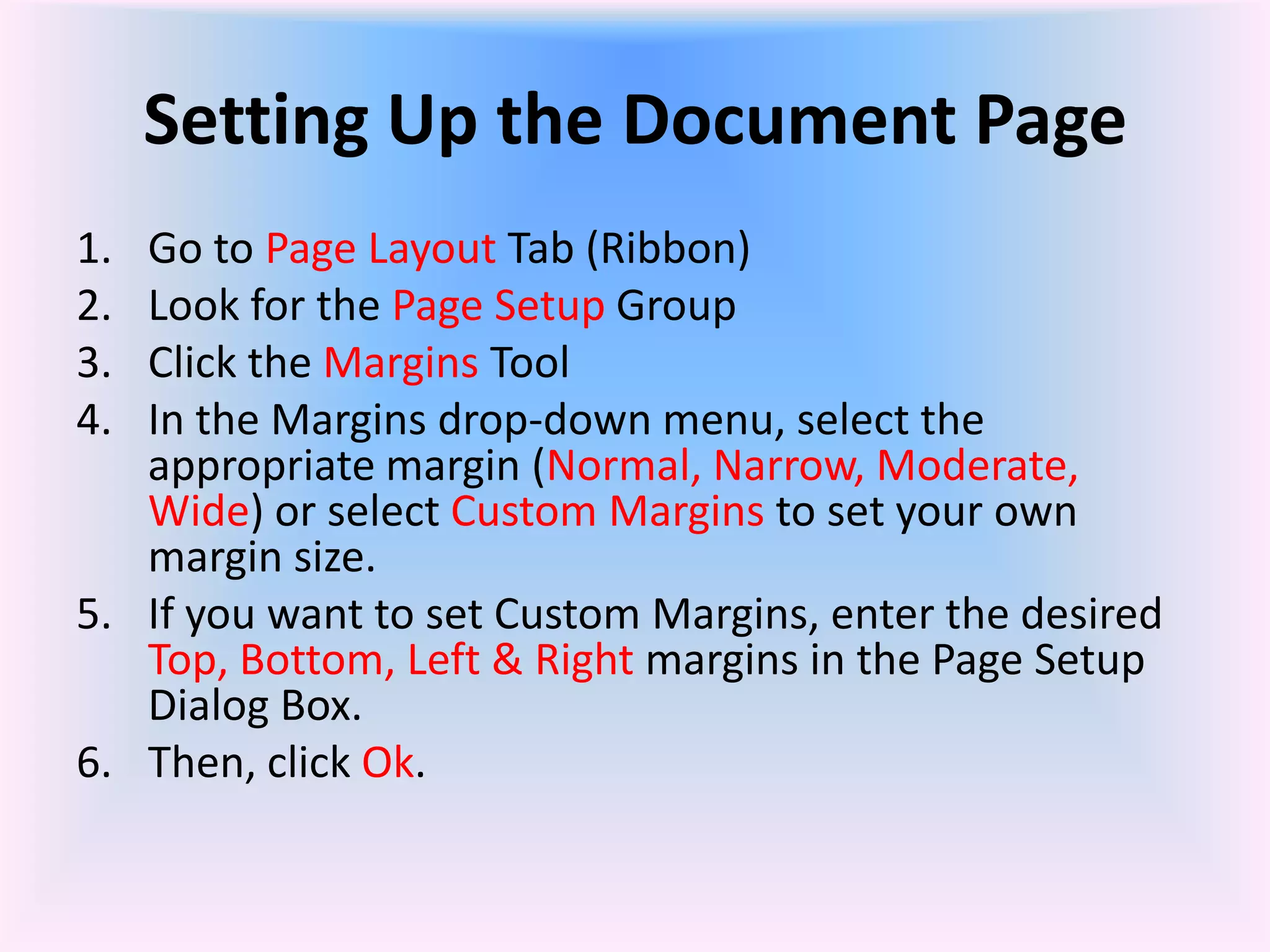 Setting Up the Document Page
1. Go to Page Layout Tab (Ribbon)
2. Look for the Page Setup Group
3. Click the Margins Tool
4. In the Margins drop-down menu, select the
appropriate margin (Normal, Narrow, Moderate,
Wide) or select Custom Margins to set your own
margin size.
5. If you want to set Custom Margins, enter the desired
Top, Bottom, Left & Right margins in the Page Setup
Dialog Box.
6. Then, click Ok.
 