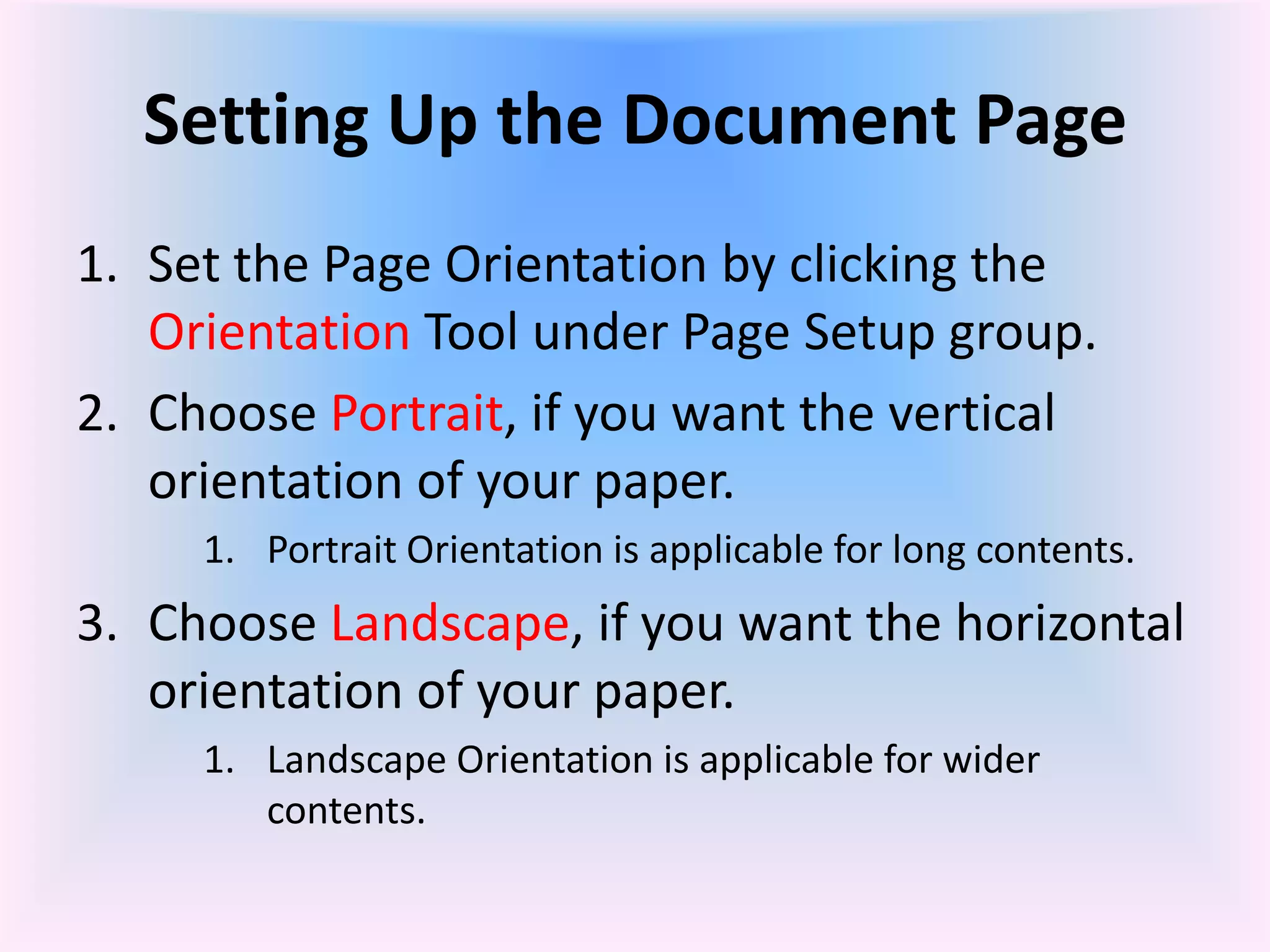Setting Up the Document Page
1. Set the Page Orientation by clicking the
Orientation Tool under Page Setup group.
2. Choose Portrait, if you want the vertical
orientation of your paper.
1. Portrait Orientation is applicable for long contents.
3. Choose Landscape, if you want the horizontal
orientation of your paper.
1. Landscape Orientation is applicable for wider
contents.
 