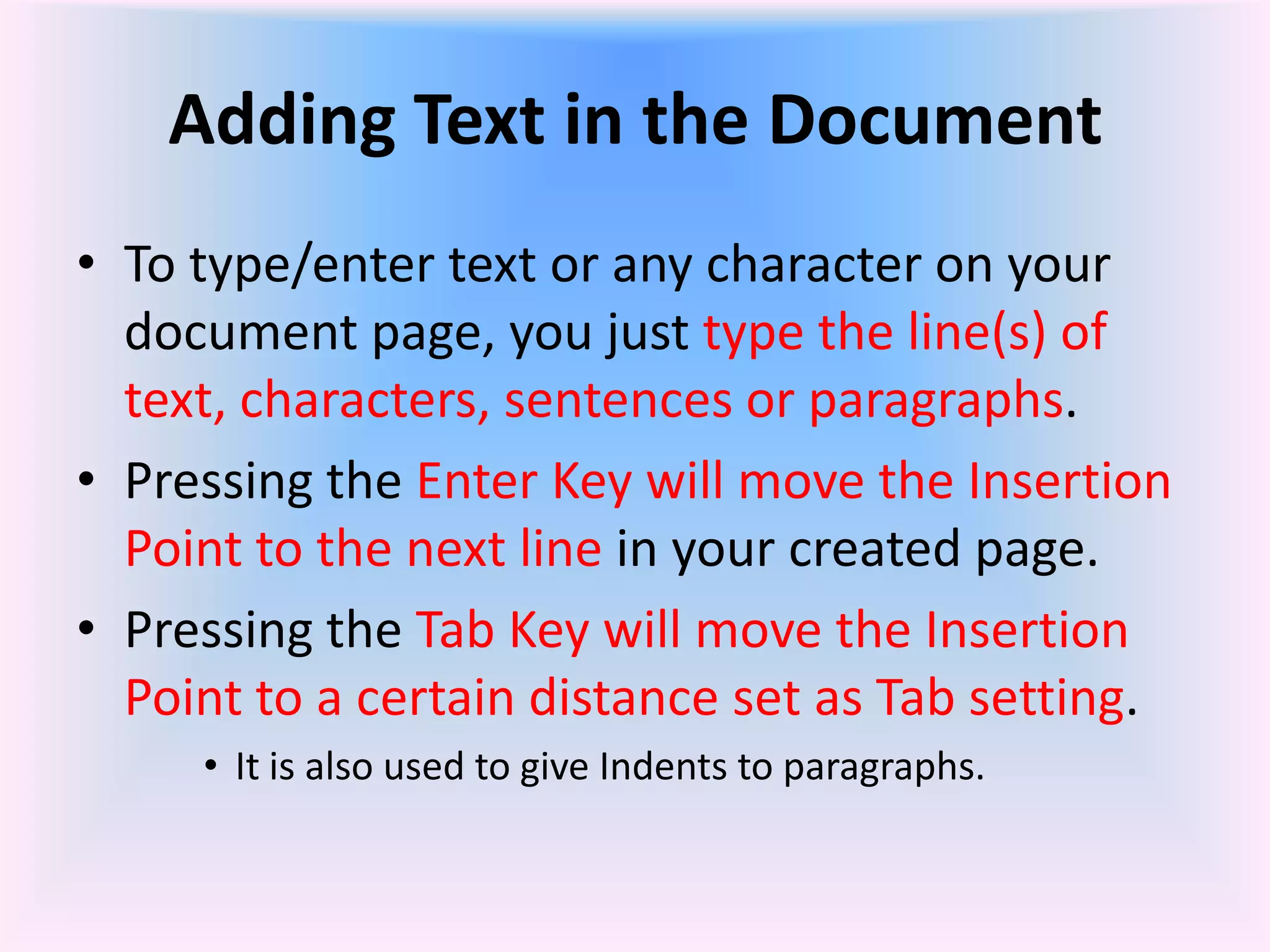 Adding Text in the Document
• To type/enter text or any character on your
document page, you just type the line(s) of
text, characters, sentences or paragraphs.
• Pressing the Enter Key will move the Insertion
Point to the next line in your created page.
• Pressing the Tab Key will move the Insertion
Point to a certain distance set as Tab setting.
• It is also used to give Indents to paragraphs.
 