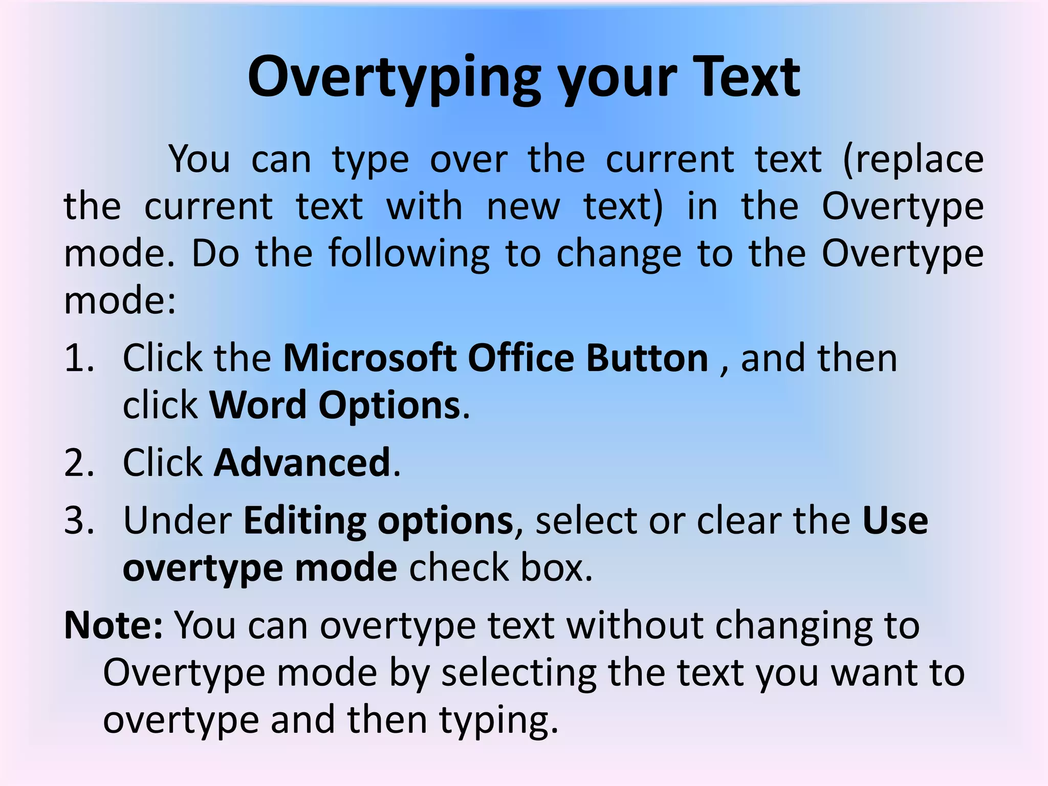 Overtyping your Text
You can type over the current text (replace
the current text with new text) in the Overtype
mode. Do the following to change to the Overtype
mode:
1. Click the Microsoft Office Button , and then
click Word Options.
2. Click Advanced.
3. Under Editing options, select or clear the Use
overtype mode check box.
Note: You can overtype text without changing to
Overtype mode by selecting the text you want to
overtype and then typing.
 