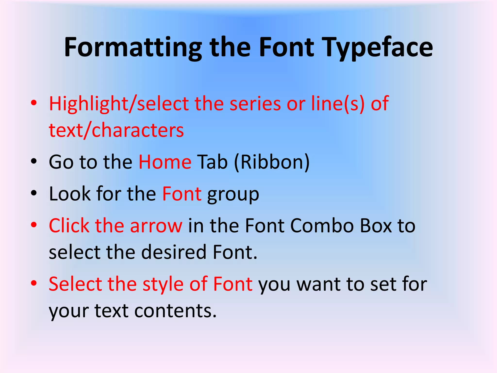 Formatting the Font Typeface
• Highlight/select the series or line(s) of
text/characters
• Go to the Home Tab (Ribbon)
• Look for the Font group
• Click the arrow in the Font Combo Box to
select the desired Font.
• Select the style of Font you want to set for
your text contents.
 
