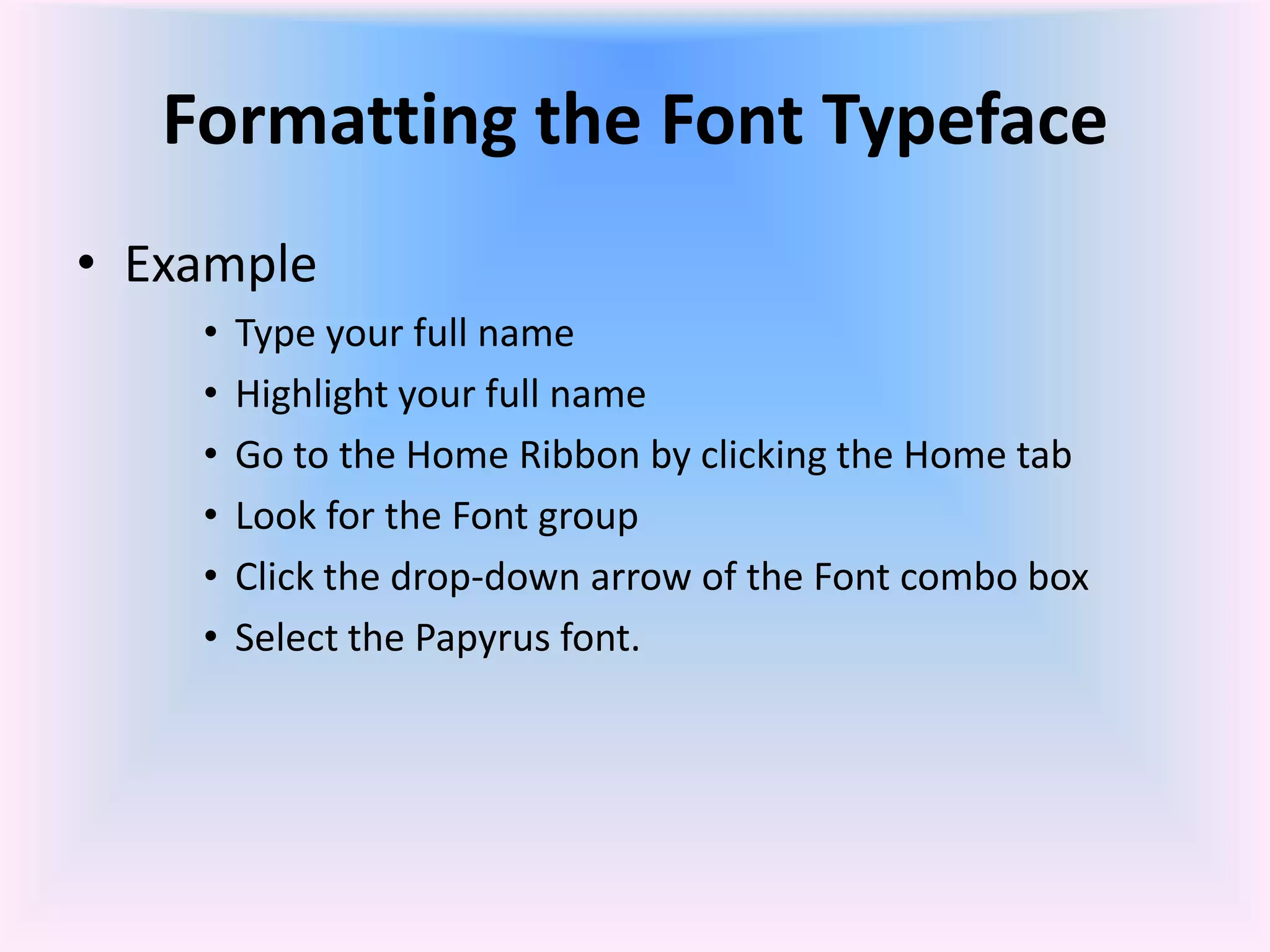 Formatting the Font Typeface
• Example
• Type your full name
• Highlight your full name
• Go to the Home Ribbon by clicking the Home tab
• Look for the Font group
• Click the drop-down arrow of the Font combo box
• Select the Papyrus font.
 