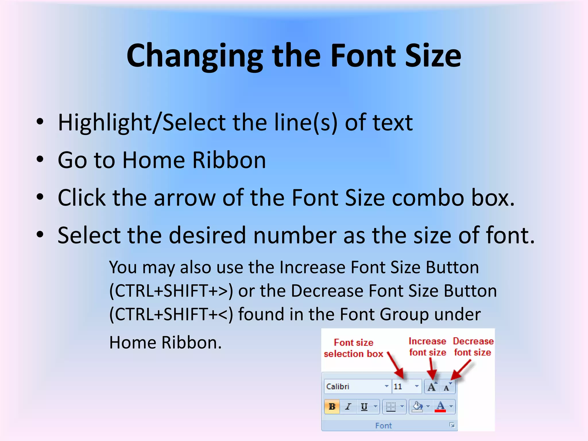 Changing the Font Size
• Highlight/Select the line(s) of text
• Go to Home Ribbon
• Click the arrow of the Font Size combo box.
• Select the desired number as the size of font.
You may also use the Increase Font Size Button
(CTRL+SHIFT+>) or the Decrease Font Size Button
(CTRL+SHIFT+<) found in the Font Group under
Home Ribbon.
 