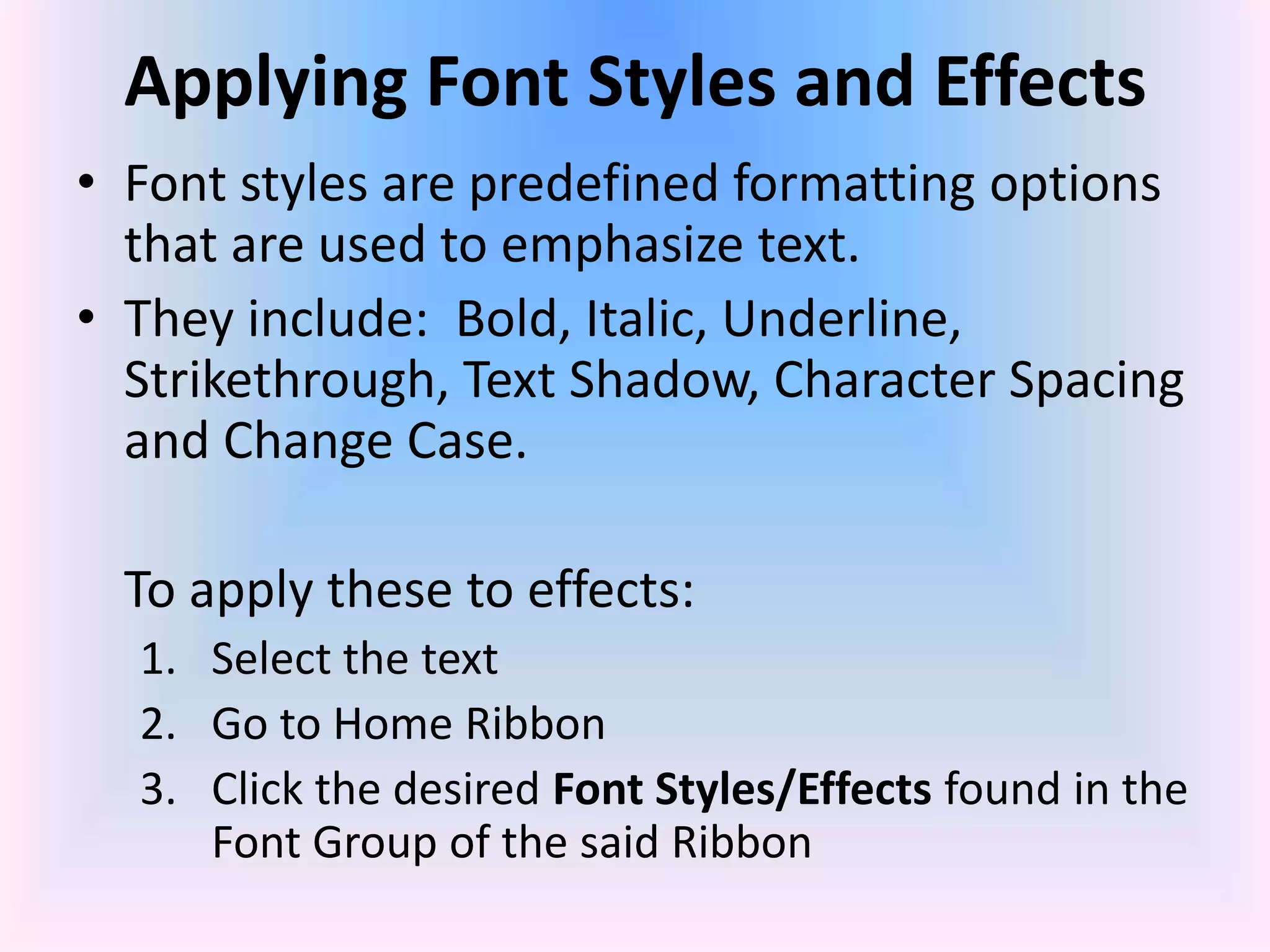 Applying Font Styles and Effects
• Font styles are predefined formatting options
that are used to emphasize text.
• They include: Bold, Italic, Underline,
Strikethrough, Text Shadow, Character Spacing
and Change Case.
To apply these to effects:
1. Select the text
2. Go to Home Ribbon
3. Click the desired Font Styles/Effects found in the
Font Group of the said Ribbon
 