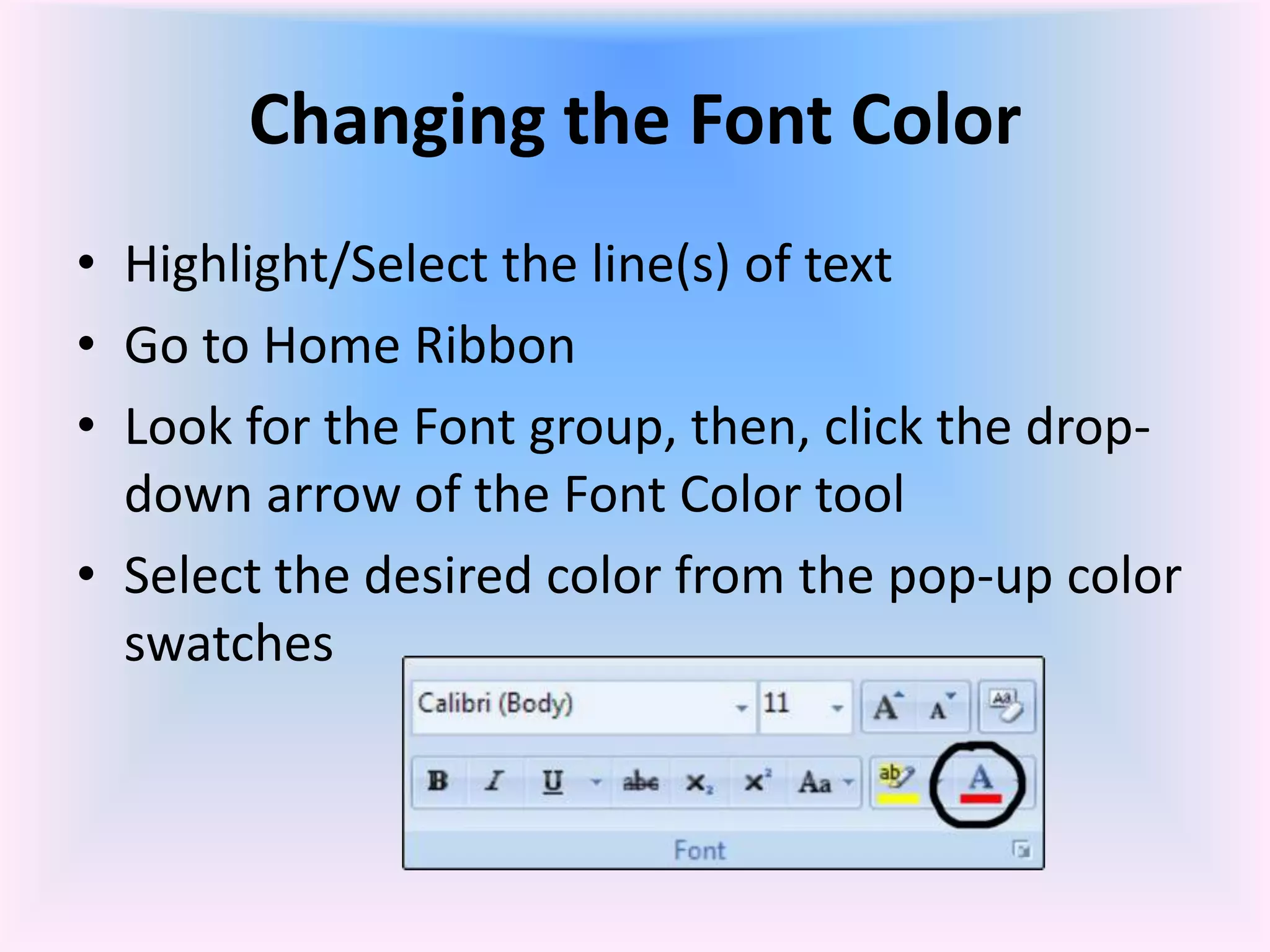 Changing the Font Color
• Highlight/Select the line(s) of text
• Go to Home Ribbon
• Look for the Font group, then, click the drop-
down arrow of the Font Color tool
• Select the desired color from the pop-up color
swatches
 