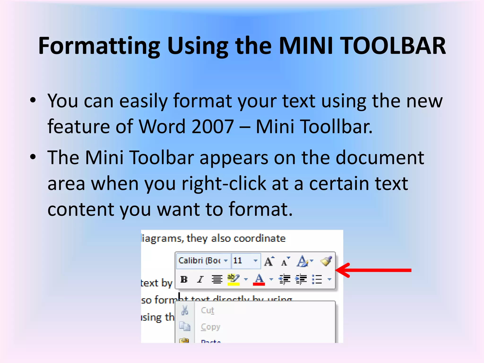 Formatting Using the MINI TOOLBAR
• You can easily format your text using the new
feature of Word 2007 – Mini Toollbar.
• The Mini Toolbar appears on the document
area when you right-click at a certain text
content you want to format.
 