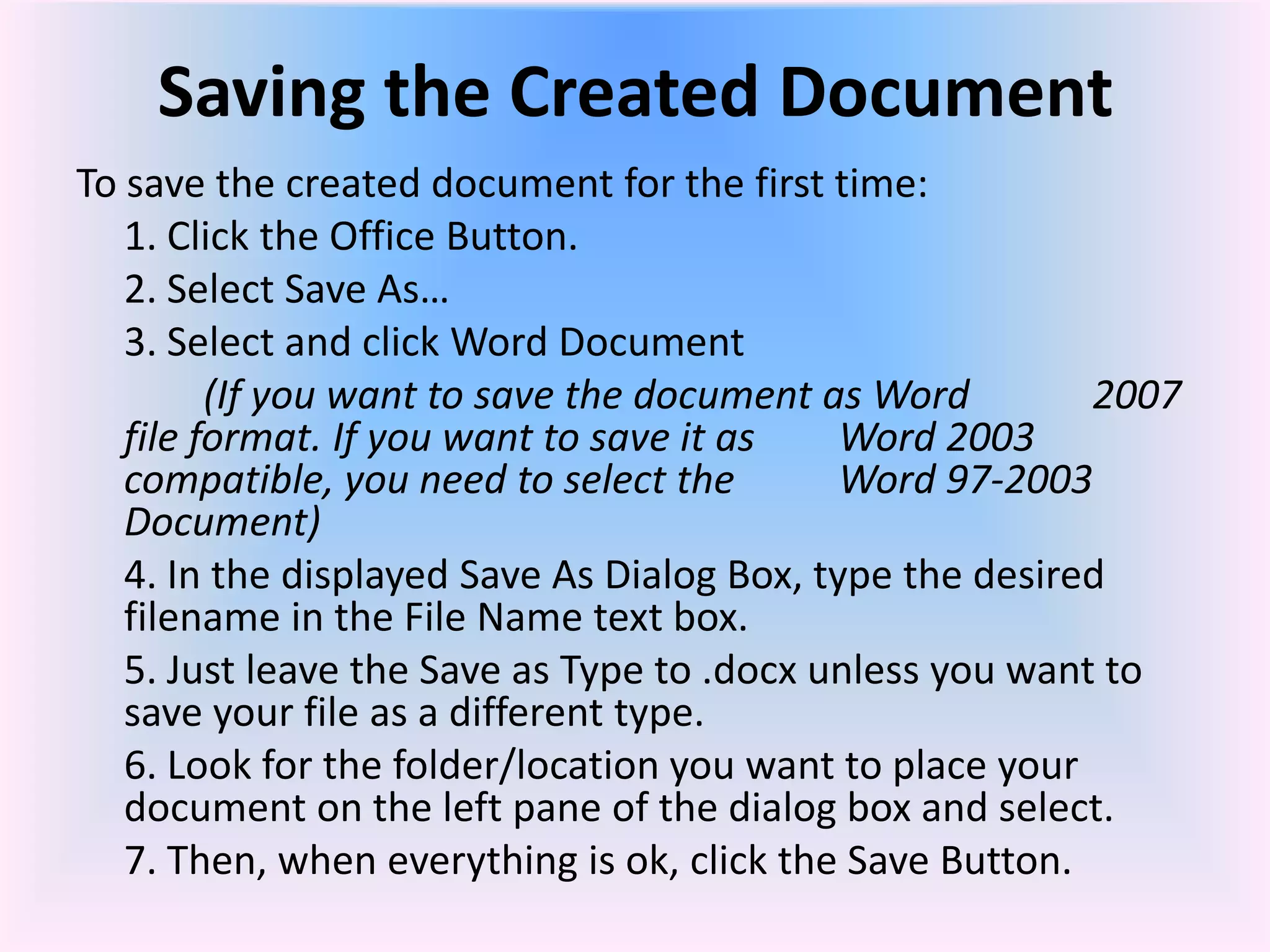 Saving the Created Document
To save the created document for the first time:
1. Click the Office Button.
2. Select Save As…
3. Select and click Word Document
(If you want to save the document as Word 2007
file format. If you want to save it as Word 2003
compatible, you need to select the Word 97-2003
Document)
4. In the displayed Save As Dialog Box, type the desired
filename in the File Name text box.
5. Just leave the Save as Type to .docx unless you want to
save your file as a different type.
6. Look for the folder/location you want to place your
document on the left pane of the dialog box and select.
7. Then, when everything is ok, click the Save Button.
 