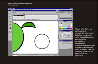 Exercício flash/ desenho/mike sa.fla
Profª Venise Melo




                                       Faça o olho. Parte por
                                       parte, sempre
                                       começando pelo objeto
                                       de baixo. Lembre-se,
                                       como estes objetos não
                                       estarão ainda
                                       agrupados, a
                                       sobreposição
                                       automaticamente cortará
                                       o objeto que ficará por
                                       baixo, cuidado! Uma vez
                                       colocado sobre o outro
                                       não poderá ser
                                       alterado!!
 