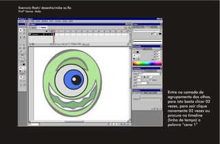 Exercício flash/ desenho/mike sa.fla
Profª Venise Melo




                                       Entre na camada de
                                       agrupamento dos olhos,
                                       para isto basta clicar 02
                                       vezes, para sair clique
                                       novamente 02 vezes ou
                                       procure na timeline
                                       (linha de tempo) a
                                       palavra “cena 1”
 