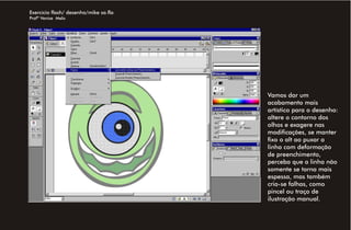Exercício flash/ desenho/mike sa.fla
Profª Venise Melo




                                       Vamos dar um
                                       acabamento mais
                                       artístico para o desenho:
                                       altere o contorno dos
                                       olhos e exagere nas
                                       modificações, se manter
                                       fixo o alt ao puxar a
                                       linha com deformação
                                       de preenchimento,
                                       perceba que a linha não
                                       somente se torna mais
                                       espessa, mas também
                                       cria-se falhas, como
                                       pincel ou traço de
                                       ilustração manual.
 