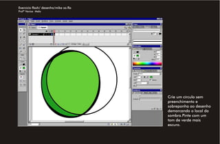Exercício flash/ desenho/mike sa.fla
Profª Venise Melo




                                       Crie um círculo sem
                                       preenchimento e
                                       sobreponha ao desenho
                                       demarcando o local da
                                       sombra.Pinte com um
                                       tom de verde mais
                                       escuro.
 
