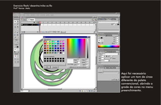 Exercício flash/ desenho/mike sa.fla
Profª Venise Melo




                                       Aqui foi necessário
                                       aplicar um tom de cinza
                                       diferente da paleta
                                       convencional, abrindo a
                                       grade de cores no menu
                                       preenchimento.
 