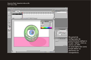 Exercício flash/ desenho/mike sa.fla
Profª Venise Melo




                                       No painel de
                                       configuração de
                                       preenchimento aplique a
                                       função “alpha”, mais ou
                                       menos uns 50%.
                                       O canal alpha tem como
                                       função deixar os
                                       elementos em
                                       transparência.
 